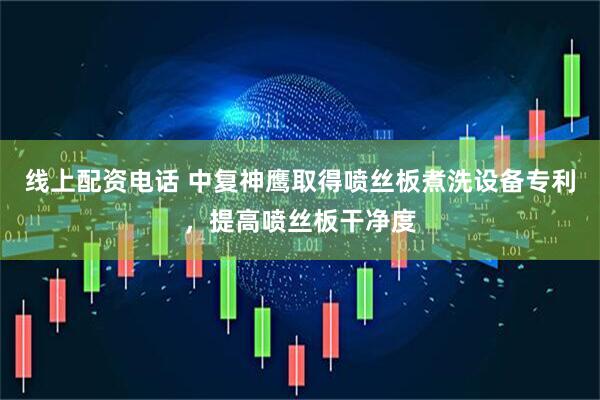 线上配资电话 中复神鹰取得喷丝板煮洗设备专利，提高喷丝板干净度
