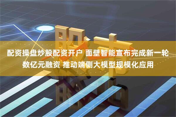 配资操盘炒股配资开户 面壁智能宣布完成新一轮数亿元融资 推动端侧大模型规模化应用