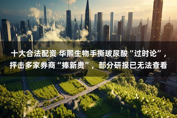 十大合法配资 华熙生物手撕玻尿酸“过时论”，抨击多家券商“捧新贵”，部分研报已无法查看