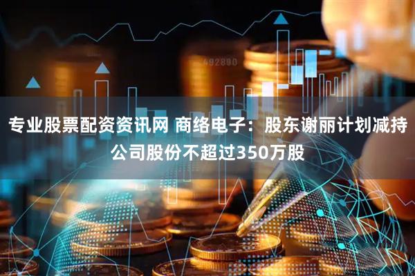 专业股票配资资讯网 商络电子：股东谢丽计划减持公司股份不超过350万股