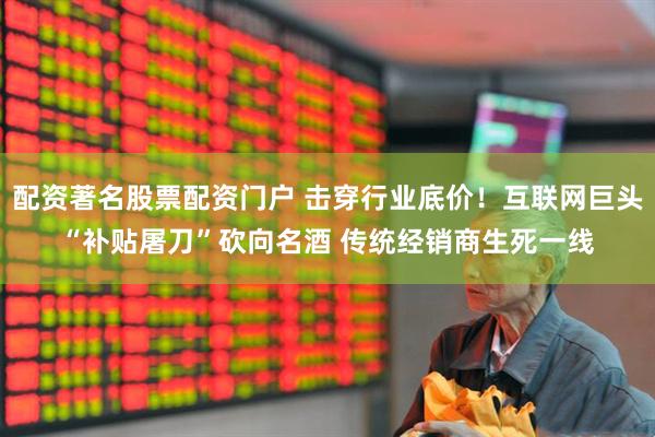 配资著名股票配资门户 击穿行业底价！互联网巨头“补贴屠刀”砍向名酒 传统经销商生死一线