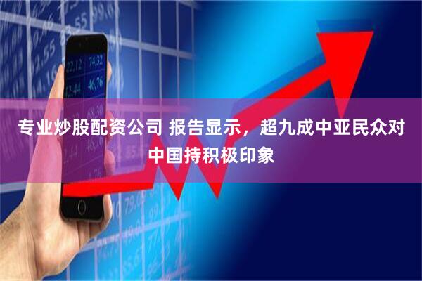 专业炒股配资公司 报告显示，超九成中亚民众对中国持积极印象