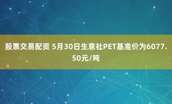 股票交易配资 5月30日生意社PET基准价为6077.50元/吨