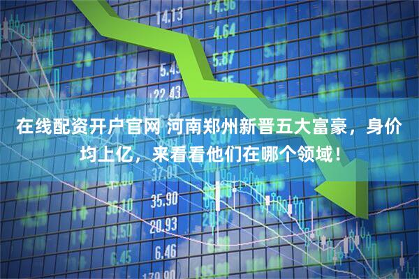 在线配资开户官网 河南郑州新晋五大富豪，身价均上亿，来看看他们在哪个领域！