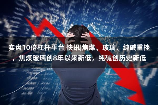 实盘10倍杠杆平台 快讯|焦煤、玻璃、纯碱重挫，焦煤玻璃创8年以来新低，纯碱创历史新低