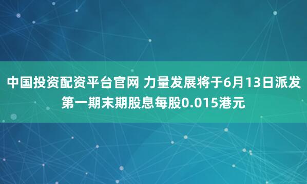 中国投资配资平台官网 力量发展将于6月13日派发第一期末期股息每股0.015港元