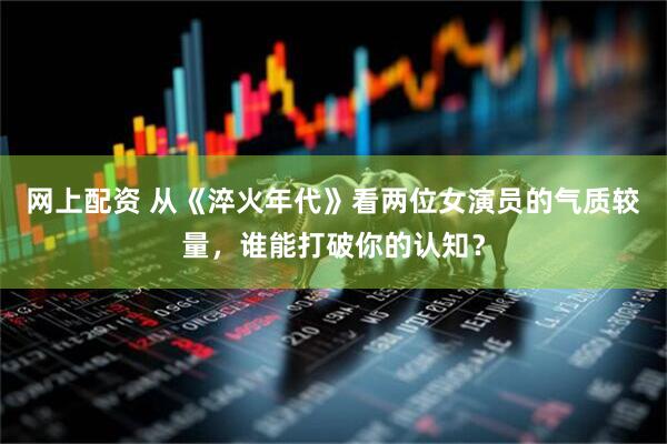 网上配资 从《淬火年代》看两位女演员的气质较量，谁能打破你的认知？