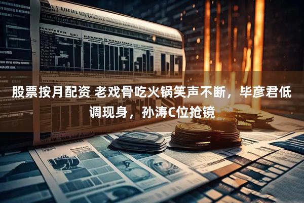 股票按月配资 老戏骨吃火锅笑声不断，毕彦君低调现身，孙涛C位抢镜