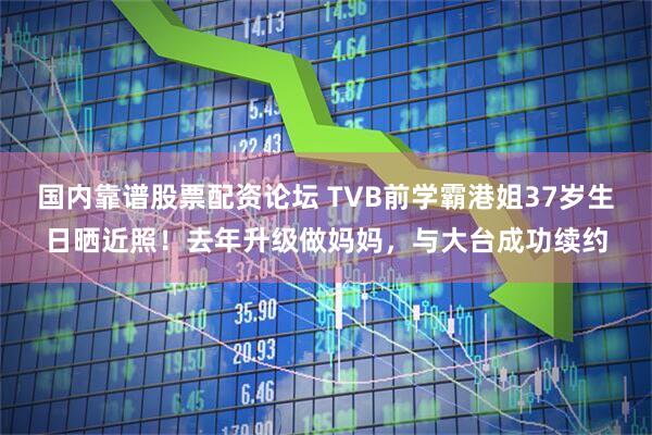 国内靠谱股票配资论坛 TVB前学霸港姐37岁生日晒近照！去年升级做妈妈，与大台成功续约