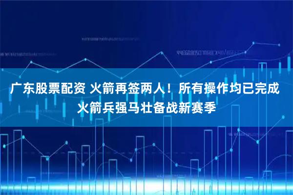 广东股票配资 火箭再签两人！所有操作均已完成 火箭兵强马壮备战新赛季