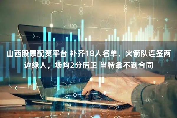 山西股票配资平台 补齐18人名单，火箭队连签两边缘人，场均2分后卫 当特拿不到合同